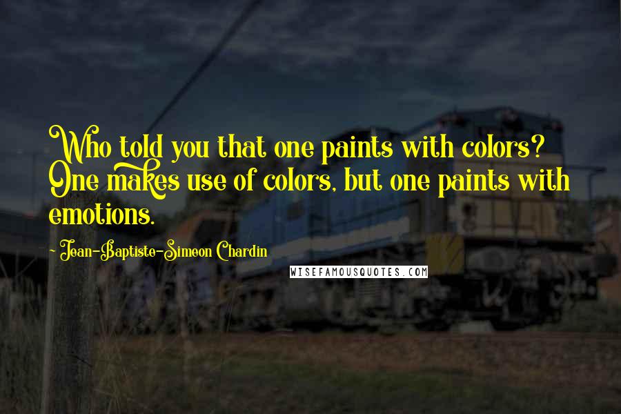 Jean-Baptiste-Simeon Chardin Quotes: Who told you that one paints with colors? One makes use of colors, but one paints with emotions.