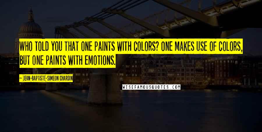 Jean-Baptiste-Simeon Chardin Quotes: Who told you that one paints with colors? One makes use of colors, but one paints with emotions.