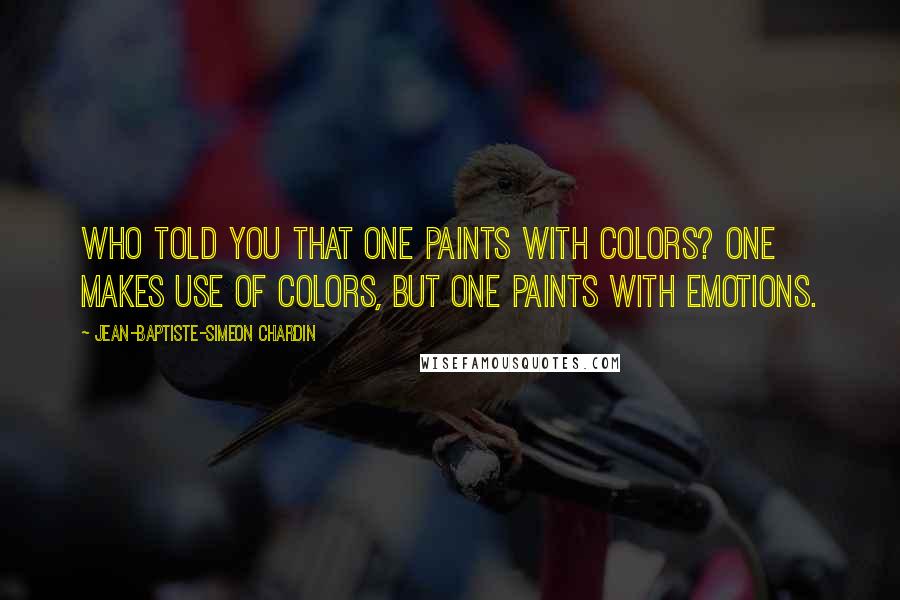 Jean-Baptiste-Simeon Chardin Quotes: Who told you that one paints with colors? One makes use of colors, but one paints with emotions.