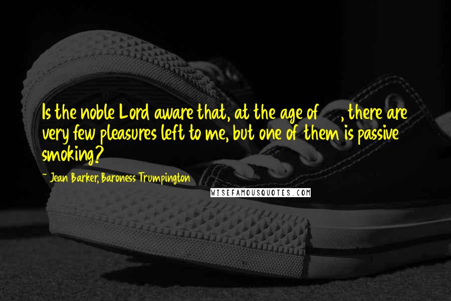 Jean Barker, Baroness Trumpington Quotes: Is the noble Lord aware that, at the age of 80, there are very few pleasures left to me, but one of them is passive smoking?