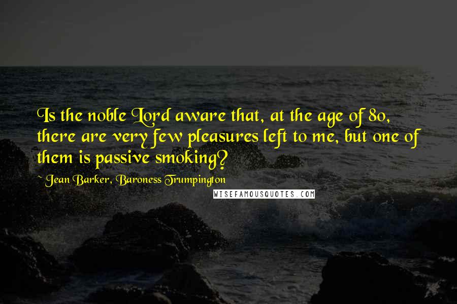 Jean Barker, Baroness Trumpington Quotes: Is the noble Lord aware that, at the age of 80, there are very few pleasures left to me, but one of them is passive smoking?