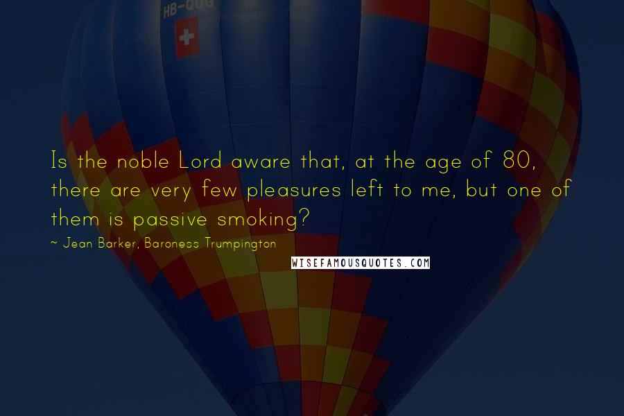Jean Barker, Baroness Trumpington Quotes: Is the noble Lord aware that, at the age of 80, there are very few pleasures left to me, but one of them is passive smoking?