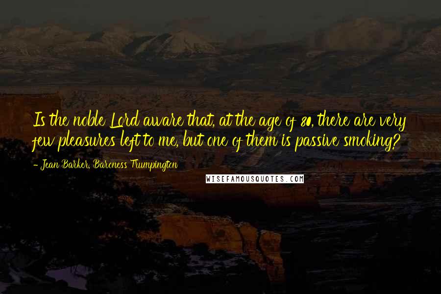 Jean Barker, Baroness Trumpington Quotes: Is the noble Lord aware that, at the age of 80, there are very few pleasures left to me, but one of them is passive smoking?
