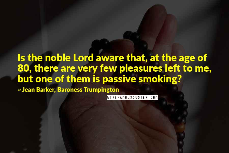 Jean Barker, Baroness Trumpington Quotes: Is the noble Lord aware that, at the age of 80, there are very few pleasures left to me, but one of them is passive smoking?