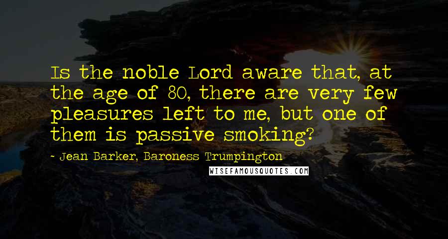 Jean Barker, Baroness Trumpington Quotes: Is the noble Lord aware that, at the age of 80, there are very few pleasures left to me, but one of them is passive smoking?