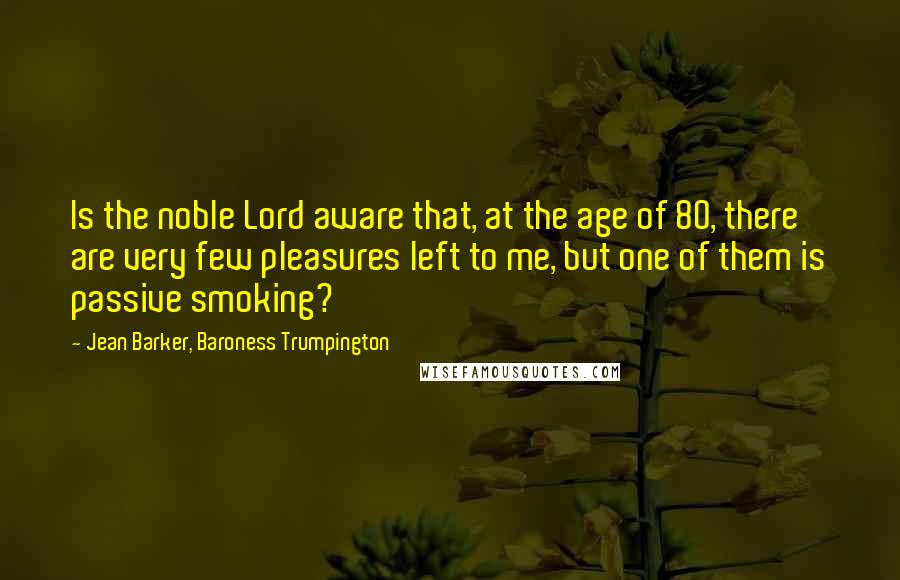 Jean Barker, Baroness Trumpington Quotes: Is the noble Lord aware that, at the age of 80, there are very few pleasures left to me, but one of them is passive smoking?