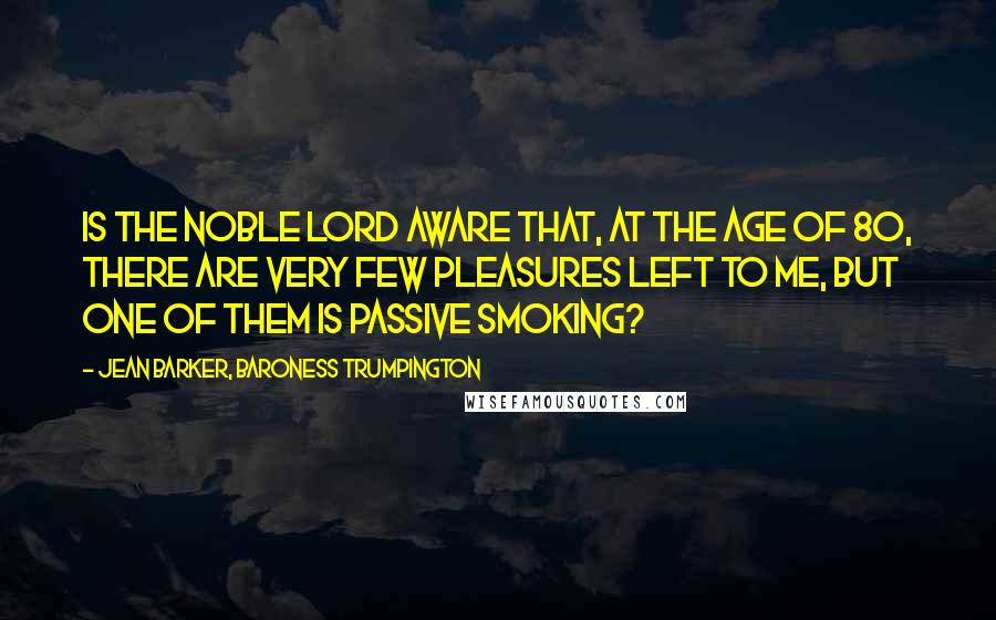 Jean Barker, Baroness Trumpington Quotes: Is the noble Lord aware that, at the age of 80, there are very few pleasures left to me, but one of them is passive smoking?