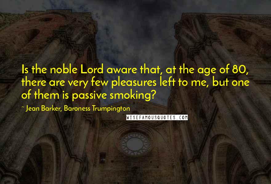 Jean Barker, Baroness Trumpington Quotes: Is the noble Lord aware that, at the age of 80, there are very few pleasures left to me, but one of them is passive smoking?