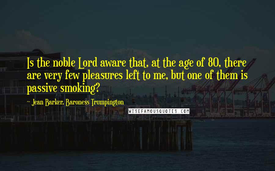 Jean Barker, Baroness Trumpington Quotes: Is the noble Lord aware that, at the age of 80, there are very few pleasures left to me, but one of them is passive smoking?