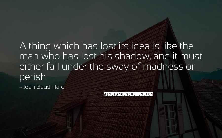 Jean Baudrillard Quotes: A thing which has lost its idea is like the man who has lost his shadow, and it must either fall under the sway of madness or perish.