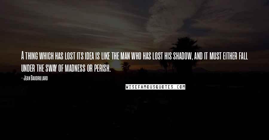 Jean Baudrillard Quotes: A thing which has lost its idea is like the man who has lost his shadow, and it must either fall under the sway of madness or perish.