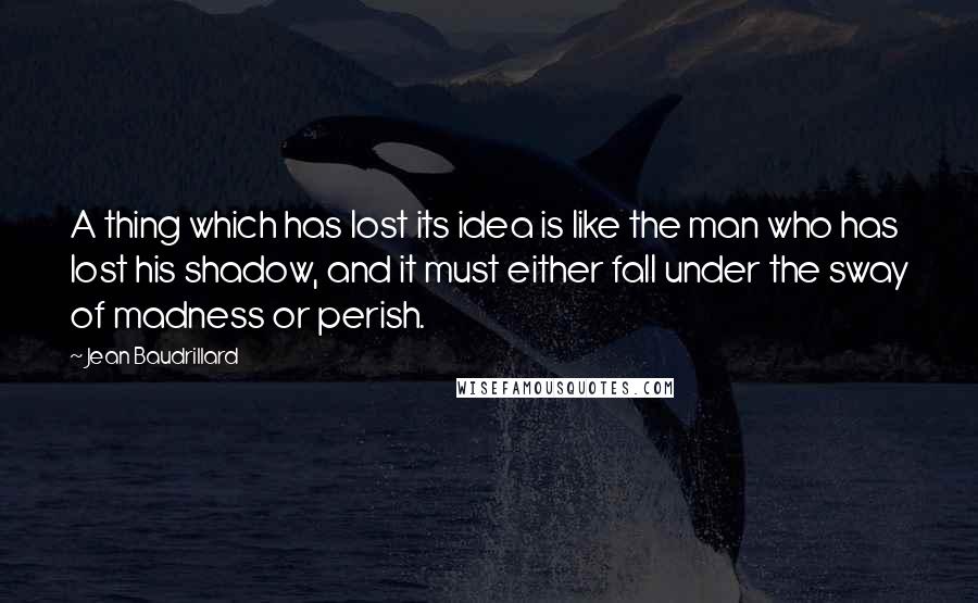 Jean Baudrillard Quotes: A thing which has lost its idea is like the man who has lost his shadow, and it must either fall under the sway of madness or perish.