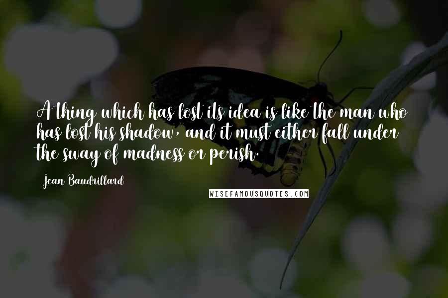 Jean Baudrillard Quotes: A thing which has lost its idea is like the man who has lost his shadow, and it must either fall under the sway of madness or perish.