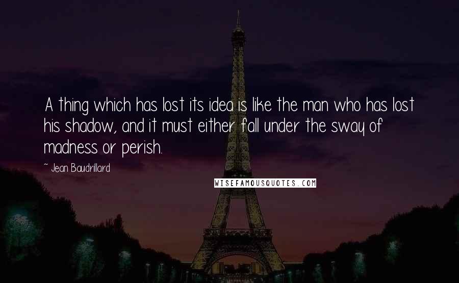 Jean Baudrillard Quotes: A thing which has lost its idea is like the man who has lost his shadow, and it must either fall under the sway of madness or perish.