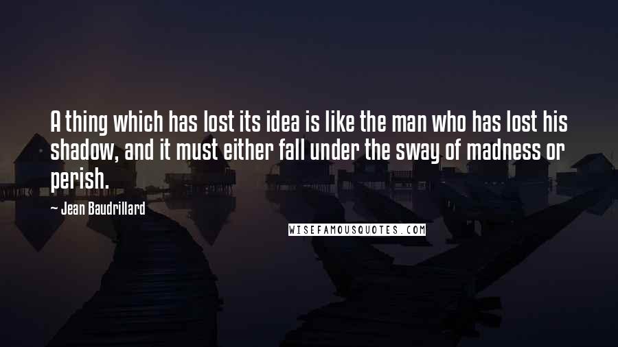 Jean Baudrillard Quotes: A thing which has lost its idea is like the man who has lost his shadow, and it must either fall under the sway of madness or perish.