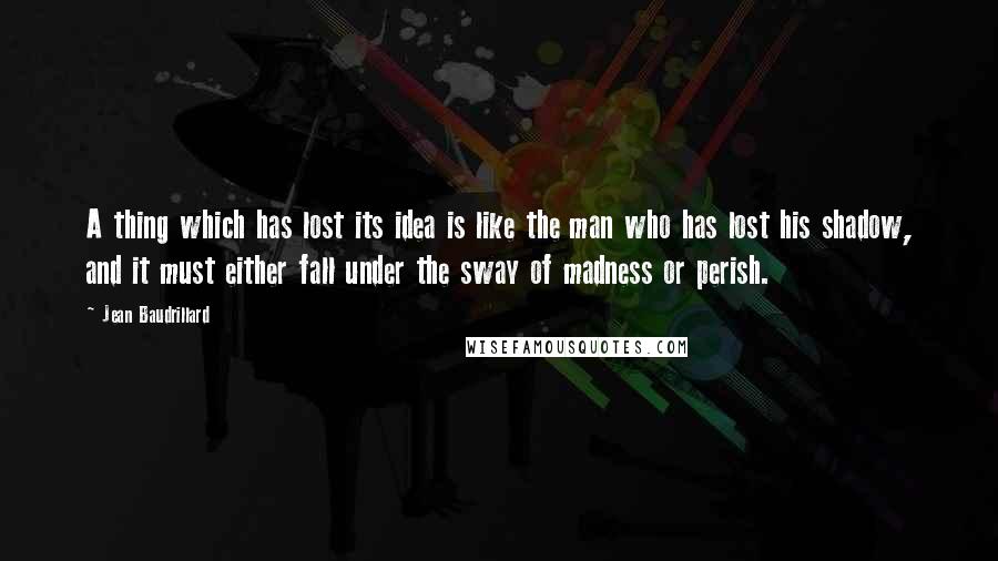 Jean Baudrillard Quotes: A thing which has lost its idea is like the man who has lost his shadow, and it must either fall under the sway of madness or perish.