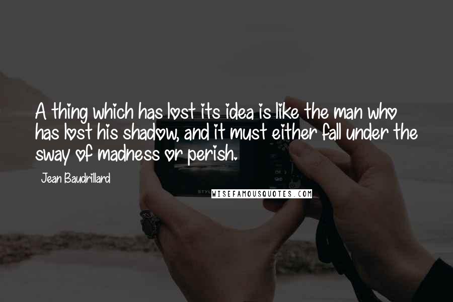 Jean Baudrillard Quotes: A thing which has lost its idea is like the man who has lost his shadow, and it must either fall under the sway of madness or perish.