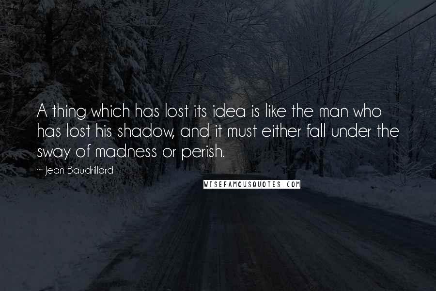 Jean Baudrillard Quotes: A thing which has lost its idea is like the man who has lost his shadow, and it must either fall under the sway of madness or perish.