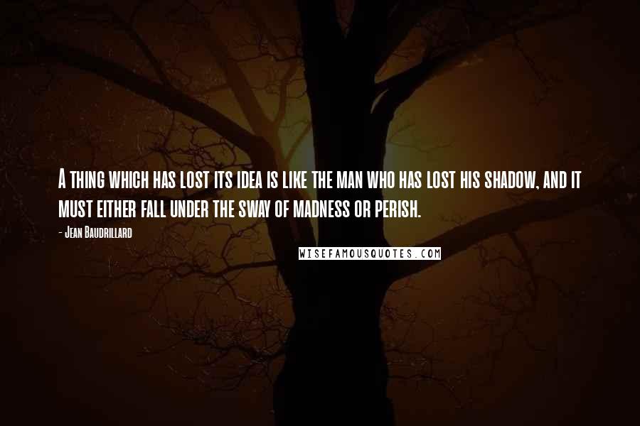 Jean Baudrillard Quotes: A thing which has lost its idea is like the man who has lost his shadow, and it must either fall under the sway of madness or perish.