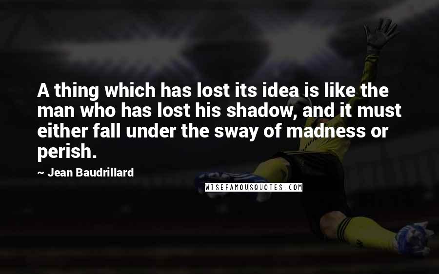 Jean Baudrillard Quotes: A thing which has lost its idea is like the man who has lost his shadow, and it must either fall under the sway of madness or perish.