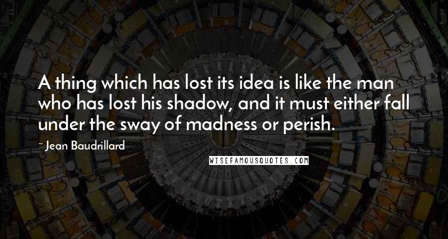Jean Baudrillard Quotes: A thing which has lost its idea is like the man who has lost his shadow, and it must either fall under the sway of madness or perish.