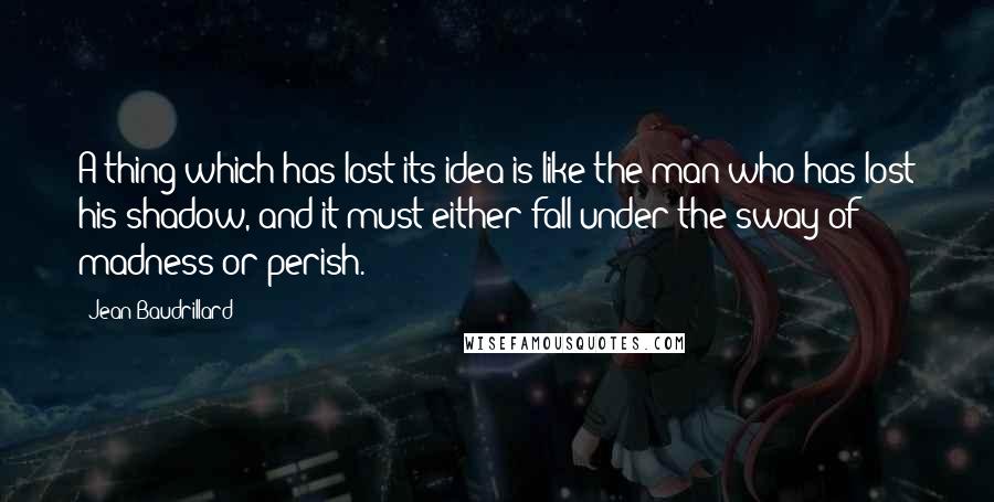 Jean Baudrillard Quotes: A thing which has lost its idea is like the man who has lost his shadow, and it must either fall under the sway of madness or perish.