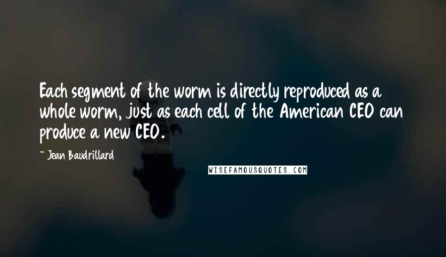 Jean Baudrillard Quotes: Each segment of the worm is directly reproduced as a whole worm, just as each cell of the American CEO can produce a new CEO.