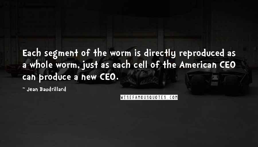 Jean Baudrillard Quotes: Each segment of the worm is directly reproduced as a whole worm, just as each cell of the American CEO can produce a new CEO.