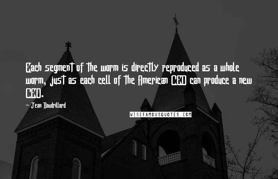 Jean Baudrillard Quotes: Each segment of the worm is directly reproduced as a whole worm, just as each cell of the American CEO can produce a new CEO.