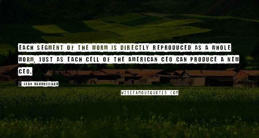 Jean Baudrillard Quotes: Each segment of the worm is directly reproduced as a whole worm, just as each cell of the American CEO can produce a new CEO.