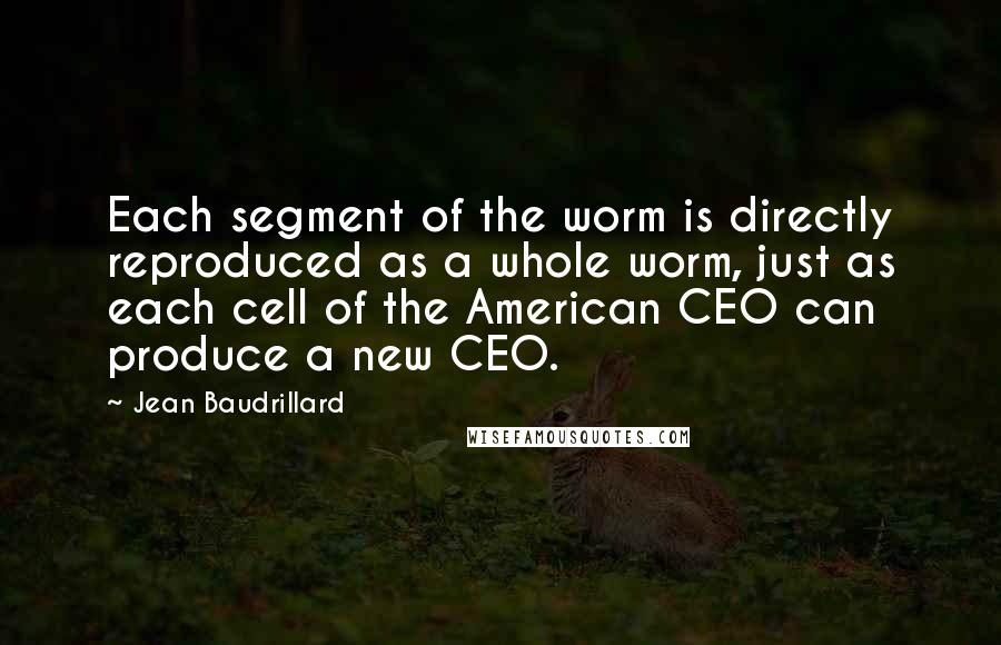 Jean Baudrillard Quotes: Each segment of the worm is directly reproduced as a whole worm, just as each cell of the American CEO can produce a new CEO.