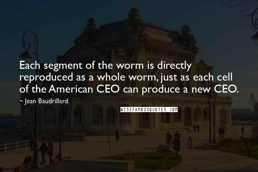 Jean Baudrillard Quotes: Each segment of the worm is directly reproduced as a whole worm, just as each cell of the American CEO can produce a new CEO.