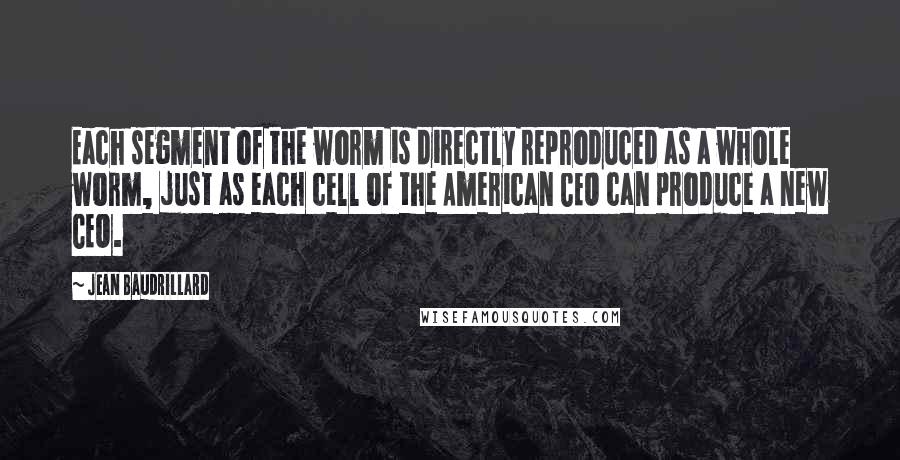 Jean Baudrillard Quotes: Each segment of the worm is directly reproduced as a whole worm, just as each cell of the American CEO can produce a new CEO.