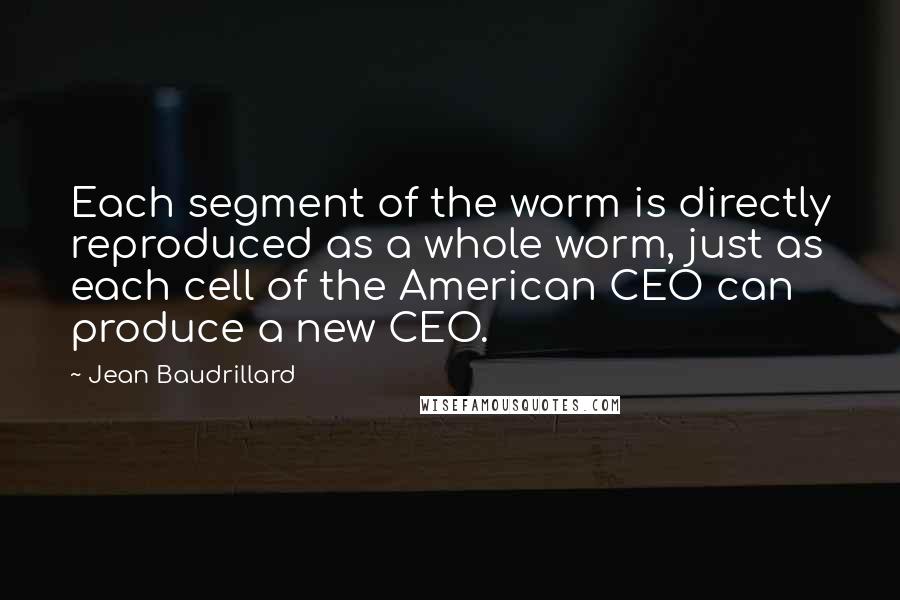 Jean Baudrillard Quotes: Each segment of the worm is directly reproduced as a whole worm, just as each cell of the American CEO can produce a new CEO.