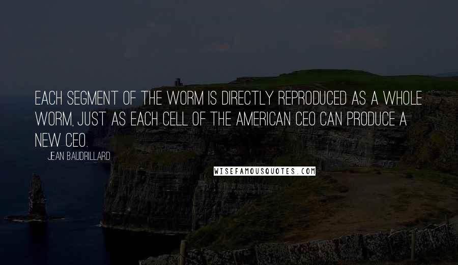 Jean Baudrillard Quotes: Each segment of the worm is directly reproduced as a whole worm, just as each cell of the American CEO can produce a new CEO.