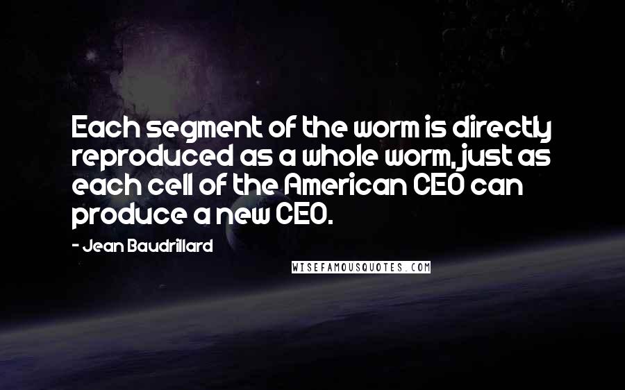 Jean Baudrillard Quotes: Each segment of the worm is directly reproduced as a whole worm, just as each cell of the American CEO can produce a new CEO.