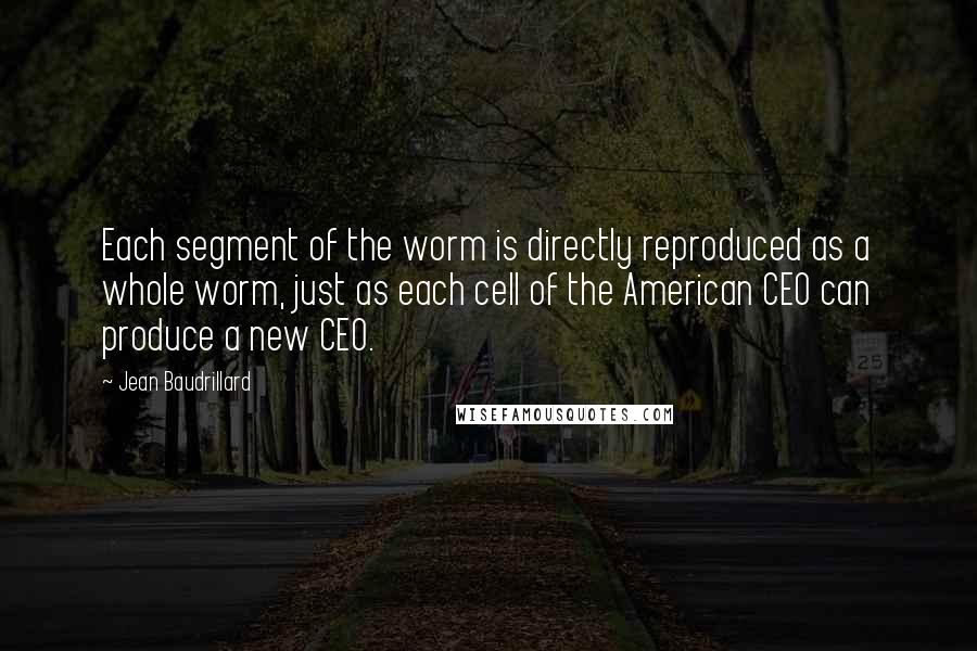 Jean Baudrillard Quotes: Each segment of the worm is directly reproduced as a whole worm, just as each cell of the American CEO can produce a new CEO.