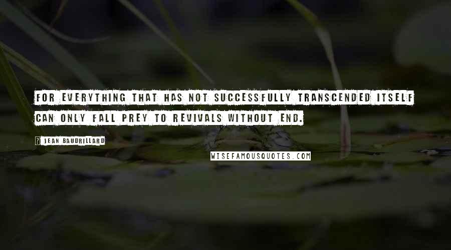 Jean Baudrillard Quotes: For everything that has not successfully transcended itself can only fall prey to revivals without end.