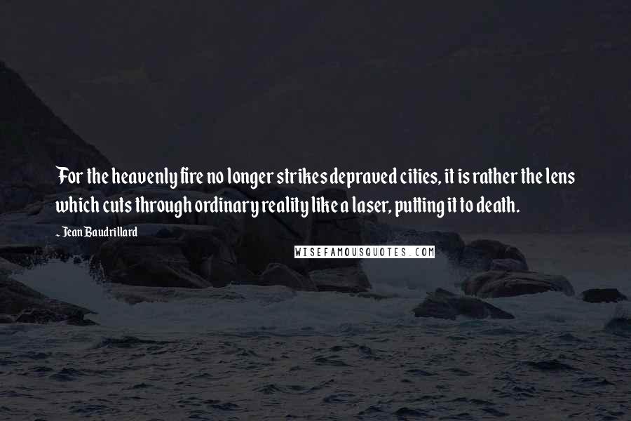Jean Baudrillard Quotes: For the heavenly fire no longer strikes depraved cities, it is rather the lens which cuts through ordinary reality like a laser, putting it to death.
