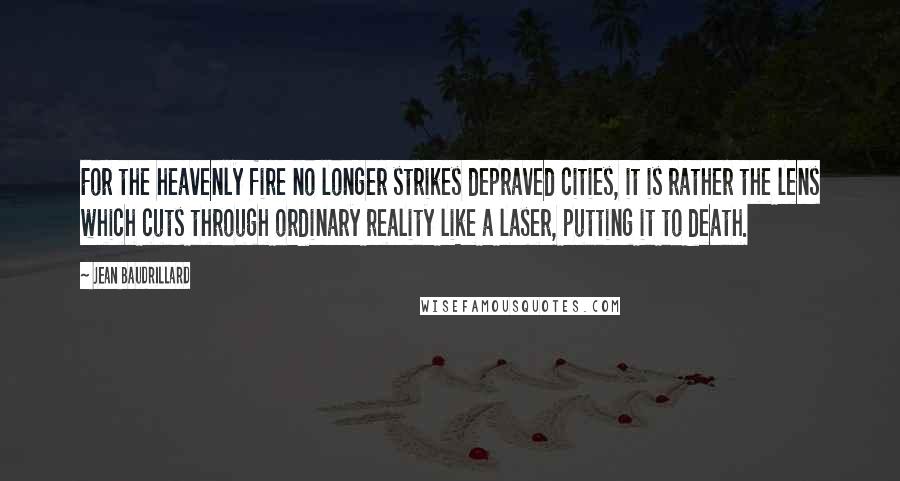 Jean Baudrillard Quotes: For the heavenly fire no longer strikes depraved cities, it is rather the lens which cuts through ordinary reality like a laser, putting it to death.