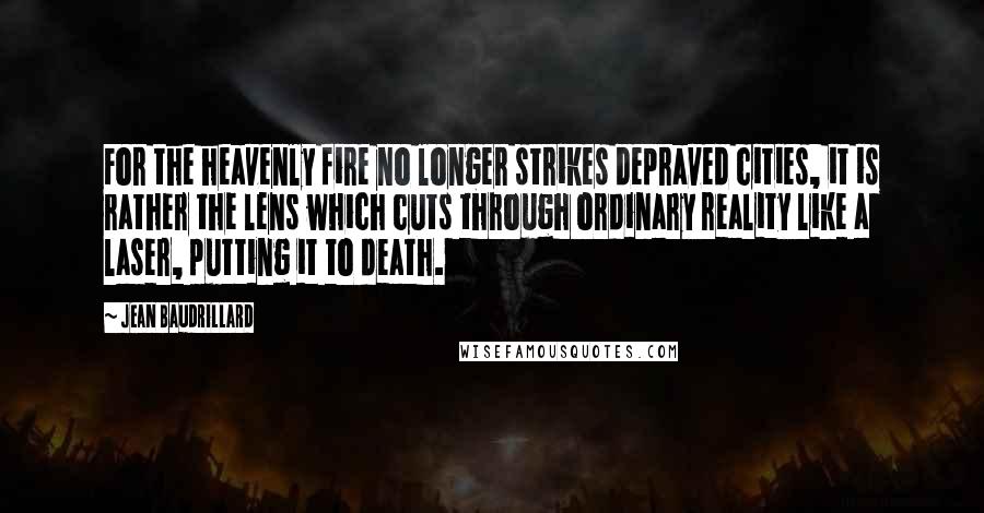 Jean Baudrillard Quotes: For the heavenly fire no longer strikes depraved cities, it is rather the lens which cuts through ordinary reality like a laser, putting it to death.