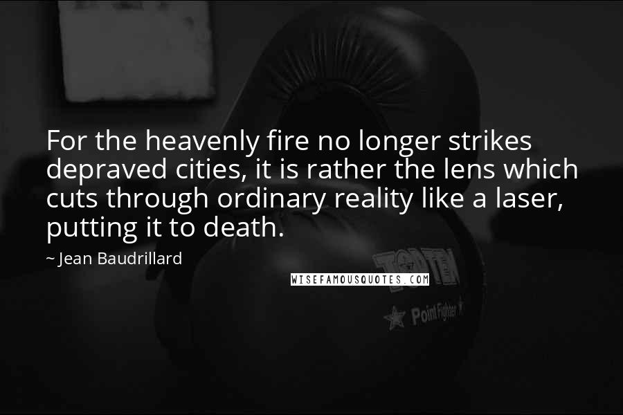 Jean Baudrillard Quotes: For the heavenly fire no longer strikes depraved cities, it is rather the lens which cuts through ordinary reality like a laser, putting it to death.
