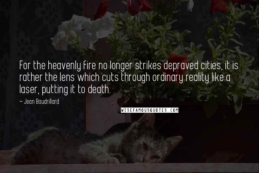 Jean Baudrillard Quotes: For the heavenly fire no longer strikes depraved cities, it is rather the lens which cuts through ordinary reality like a laser, putting it to death.