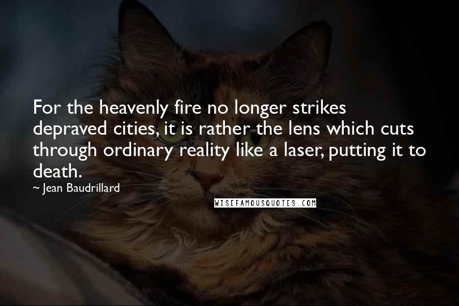 Jean Baudrillard Quotes: For the heavenly fire no longer strikes depraved cities, it is rather the lens which cuts through ordinary reality like a laser, putting it to death.