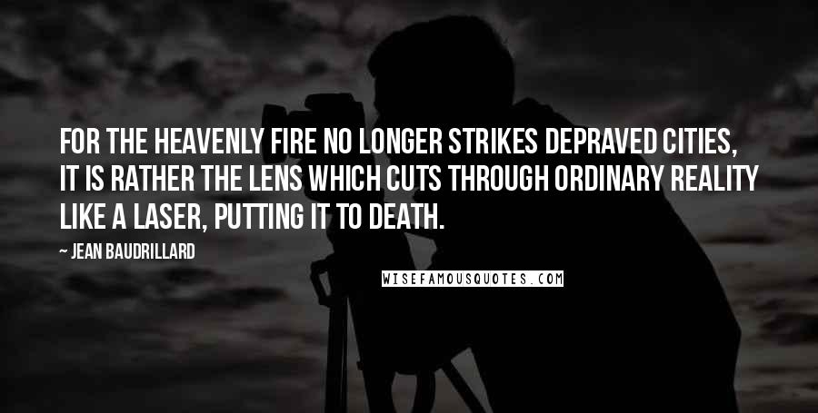 Jean Baudrillard Quotes: For the heavenly fire no longer strikes depraved cities, it is rather the lens which cuts through ordinary reality like a laser, putting it to death.