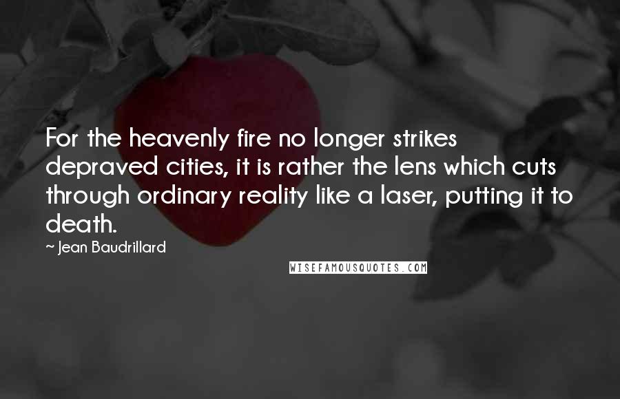 Jean Baudrillard Quotes: For the heavenly fire no longer strikes depraved cities, it is rather the lens which cuts through ordinary reality like a laser, putting it to death.