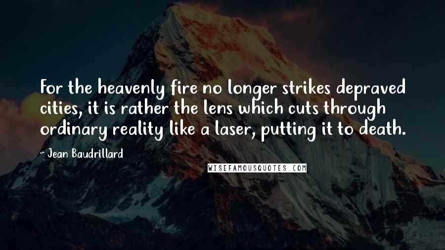 Jean Baudrillard Quotes: For the heavenly fire no longer strikes depraved cities, it is rather the lens which cuts through ordinary reality like a laser, putting it to death.