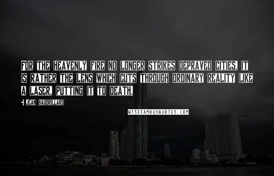 Jean Baudrillard Quotes: For the heavenly fire no longer strikes depraved cities, it is rather the lens which cuts through ordinary reality like a laser, putting it to death.