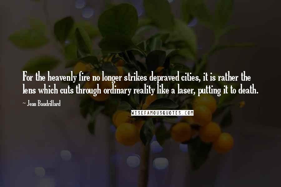 Jean Baudrillard Quotes: For the heavenly fire no longer strikes depraved cities, it is rather the lens which cuts through ordinary reality like a laser, putting it to death.