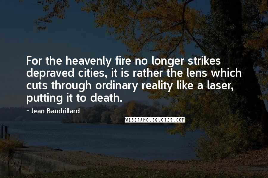 Jean Baudrillard Quotes: For the heavenly fire no longer strikes depraved cities, it is rather the lens which cuts through ordinary reality like a laser, putting it to death.